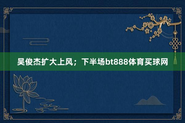 吳俊杰擴大上風；下半場bt888體育買球網