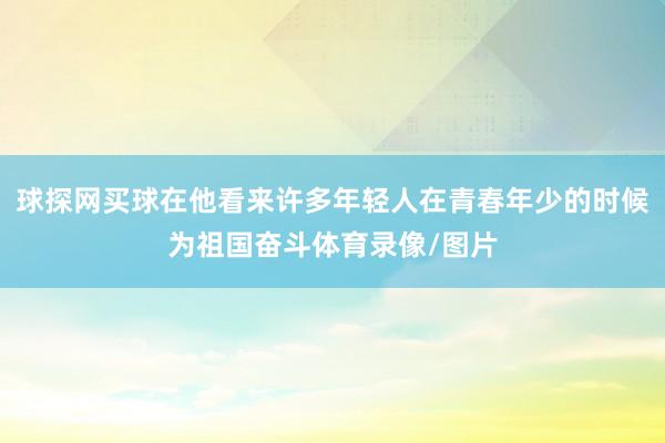 球探網買球在他看來許多年輕人在青春年少的時候為祖國奮斗體育錄像/圖片