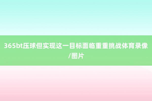 365bt壓球但實(shí)現(xiàn)這一目標(biāo)面臨重重挑戰(zhàn)體育錄像/圖片