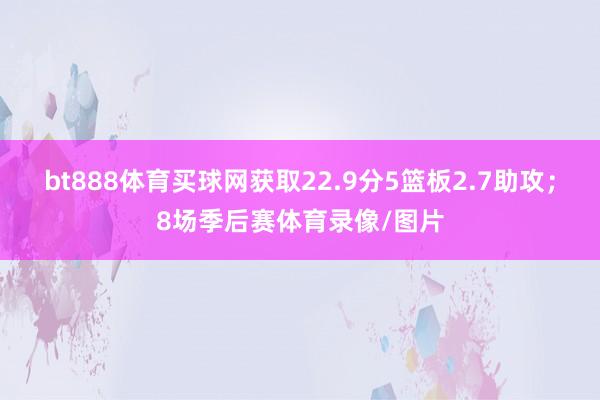 bt888體育買球網獲取22.9分5籃板2.7助攻；8場季后賽體育錄像/圖片