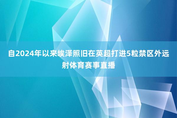 自2024年以來埃澤照舊在英超打進5粒禁區外遠射體育賽事直播