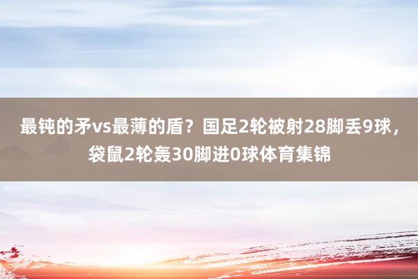 最鈍的矛vs最薄的盾？國足2輪被射28腳丟9球，袋鼠2輪轟30腳進0球體育集錦