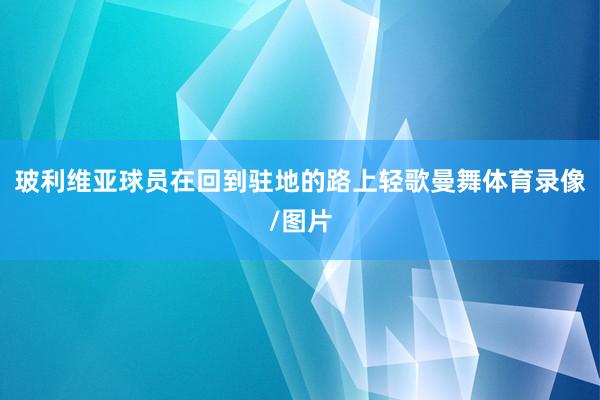 玻利維亞球員在回到駐地的路上輕歌曼舞體育錄像/圖片