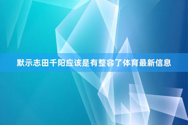 默示志田千陽應該是有整容了體育最新信息