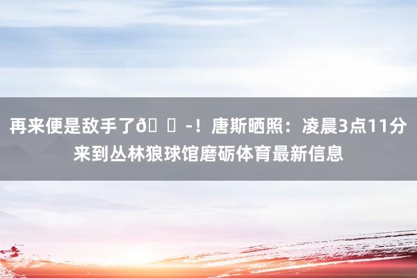 再來便是敵手了??！唐斯曬照：凌晨3點11分來到叢林狼球館磨礪體育最新信息