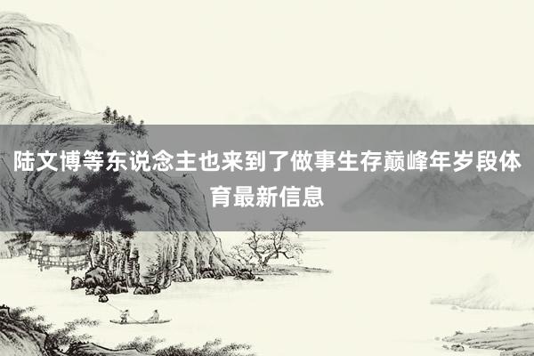 陸文博等東說念主也來到了做事生存巔峰年歲段體育最新信息