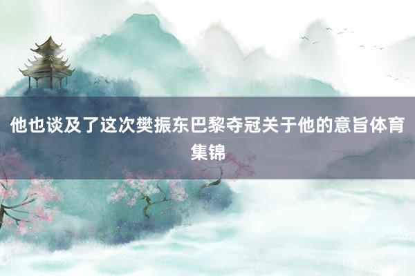 他也談及了這次樊振東巴黎奪冠關于他的意旨體育集錦